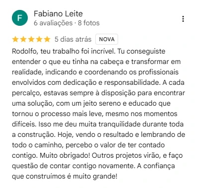 Avaliação de Fabiano Leite no Google, 5 de 5 estrelas: Rodolfo, teu trabalho foi incrível. Tu conseguiste entender o que eu tinha na cabeça e transformar em realidade, indicando e coordenando os profissionais envolvidos com dedicação e responsabilidade. A cada percalço, estavas sempre à disposição para encontrar uma solução, com um jeito sereno e educado que tornou o processo mais leve, mesmo nos momentos difíceis. Isso me deu muita tranquilidade durante toda a construção. Hoje, vendo o resultado e lembrando de todo o caminho, percebo o valor de ter contado contigo. Muito obrigado! Outros projetos virão, e faço questão de contar contigo novamente. A confiança que construímos é muito grande!
